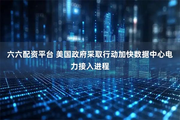 六六配资平台 美国政府采取行动加快数据中心电力接入进程