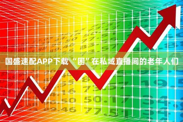 国盛速配APP下载 “困”在私域直播间的老年人们