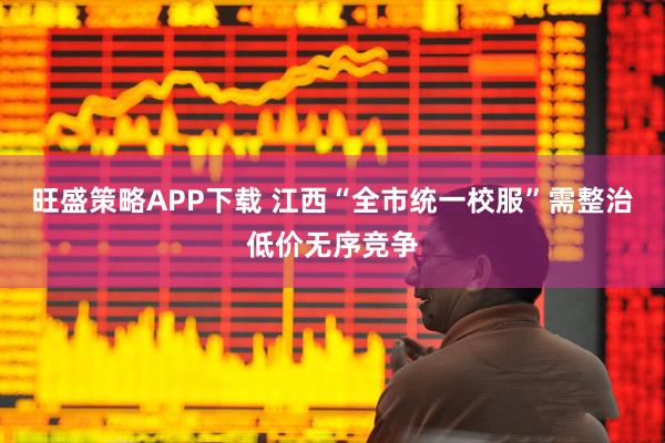 旺盛策略APP下载 江西“全市统一校服”需整治低价无序竞争