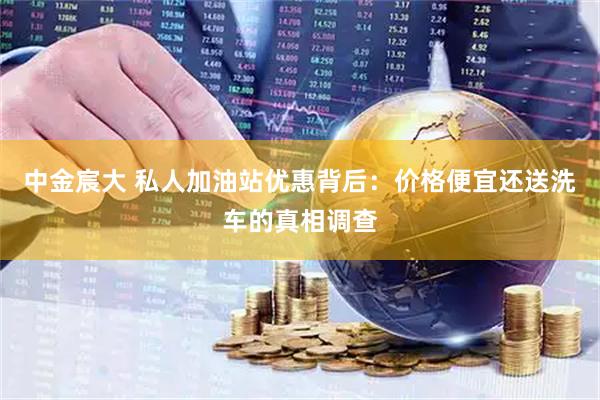 中金宸大 私人加油站优惠背后:价格便宜还送洗车的真相调查