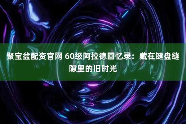 聚宝盆配资官网 60级阿拉德回忆录:藏在键盘缝隙里的旧时光