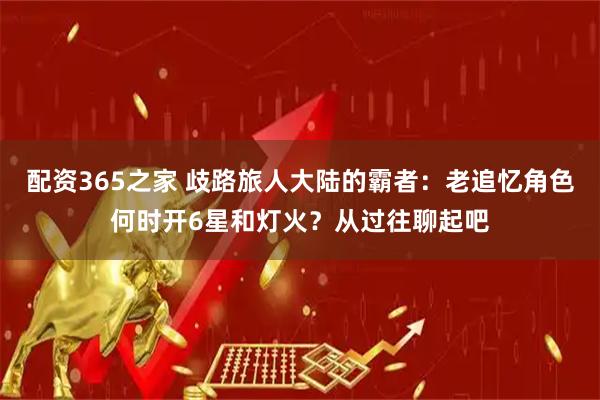 配资365之家 歧路旅人大陆的霸者：老追忆角色何时开6星和灯火？从过往聊起吧