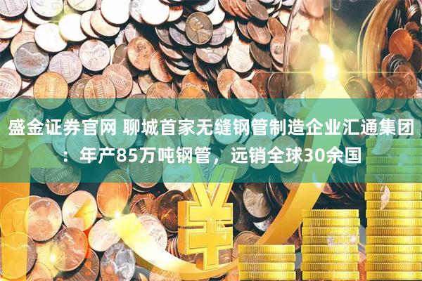 盛金证券官网 聊城首家无缝钢管制造企业汇通集团:年产85万吨钢管,远销全球30余国