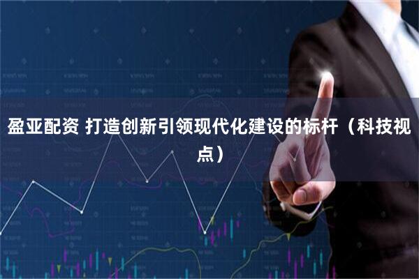 盈亚配资 打造创新引领现代化建设的标杆（科技视点）