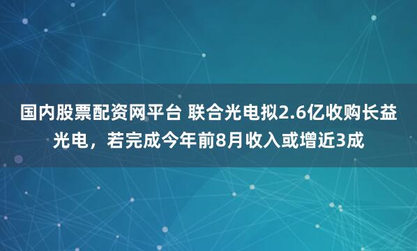 国内股票配资网平台 联合光电拟2.6亿收购长益光电，若完成今年前8月收入或增近3成