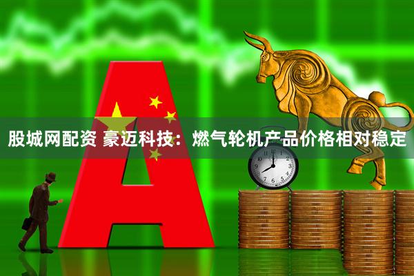 股城网配资 豪迈科技：燃气轮机产品价格相对稳定