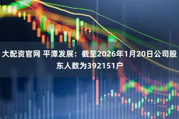 大配资官网 平潭发展：截至2026年1月20日公司股东人数为392151户