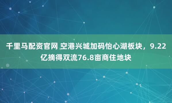 千里马配资官网 空港兴城加码怡心湖板块，9.22亿摘得双流76.8亩商住地块