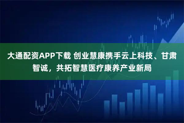 大通配资APP下载 创业慧康携手云上科技、甘肃智诚，共拓智慧医疗康养产业新局